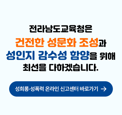 전라남도 교육청은 건전한 성문화 조성과 성인지 감수성 함양을 위해 최선을 다하겠습니다. 성희롱.성폭력 온라인 신고센터 바로가기